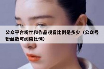 公众平台粉丝和作品观看比例是多少（公众号粉丝数与阅读比例）