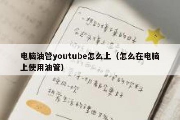 电脑油管youtube怎么上（怎么在电脑上使用油管）