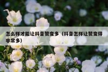 怎么样才能让抖音赞变多（抖音怎样让赞变得非常多）