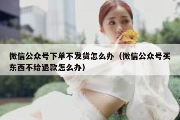 微信公众号下单不发货怎么办（微信公众号买东西不给退款怎么办）