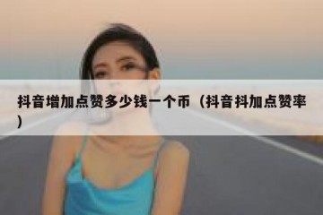 抖音增加点赞多少钱一个币（抖音抖加点赞率）