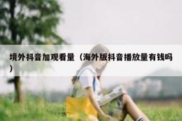境外抖音加观看量（海外版抖音播放量有钱吗）