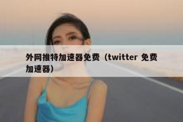 外网推特加速器免费（twitter 免费加速器）