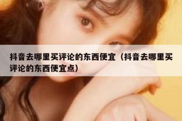 抖音去哪里买评论的东西便宜（抖音去哪里买评论的东西便宜点）