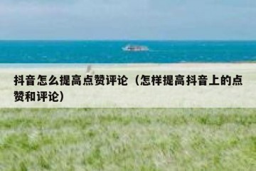 抖音怎么提高点赞评论（怎样提高抖音上的点赞和评论）