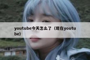 youtube今天怎么了（现在youtube）