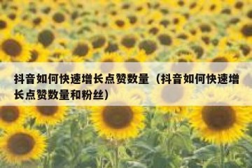 抖音如何快速增长点赞数量（抖音如何快速增长点赞数量和粉丝）