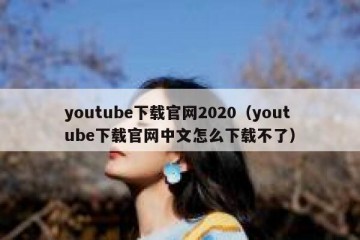 youtube下载官网2020（youtube下载官网中文怎么下载不了）