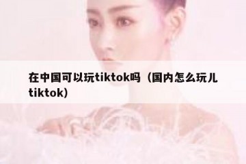 在中国可以玩tiktok吗（国内怎么玩儿tiktok）