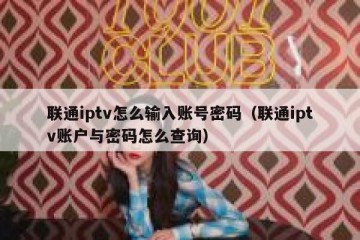 联通iptv怎么输入账号密码（联通iptv账户与密码怎么查询）
