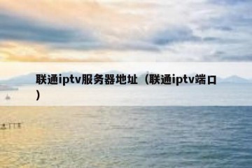 联通iptv服务器地址（联通iptv端口）