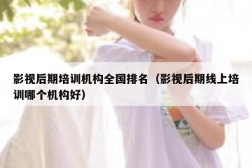 影视后期培训机构全国排名（影视后期线上培训哪个机构好）