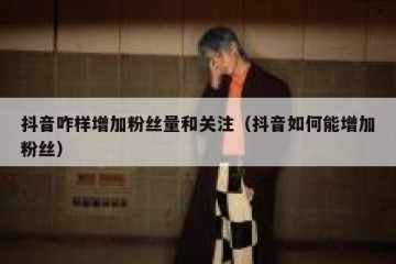 抖音咋样增加粉丝量和关注（抖音如何能增加粉丝）