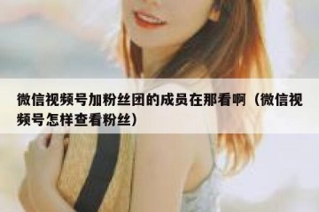 微信视频号加粉丝团的成员在那看啊（微信视频号怎样查看粉丝）