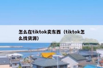 怎么在tiktok卖东西（tiktok怎么找货源）