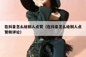 在抖音怎么给别人点赞（在抖音怎么给别人点赞和评论）