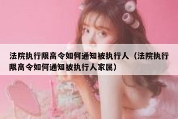 法院执行限高令如何通知被执行人（法院执行限高令如何通知被执行人家属）