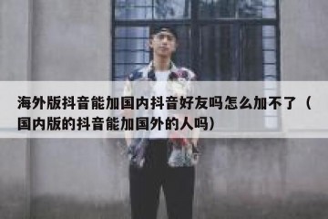 海外版抖音能加国内抖音好友吗怎么加不了（国内版的抖音能加国外的人吗）