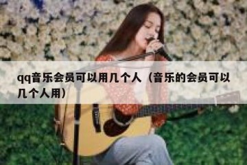 qq音乐会员可以用几个人（音乐的会员可以几个人用）