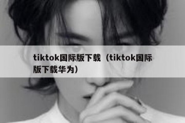 tiktok国际版下载（tiktok国际版下载华为）