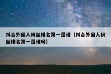 抖音外国人粉丝排名第一是谁（抖音外国人粉丝排名第一是谁呀）