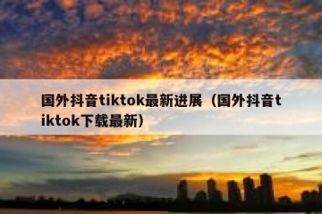 国外抖音tiktok最新进展（国外抖音tiktok下载最新）