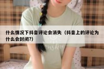 什么情况下抖音评论会消失（抖音上的评论为什么会封闭?）
