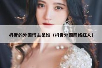 抖音的外国博主是谁（抖音外国网络红人）