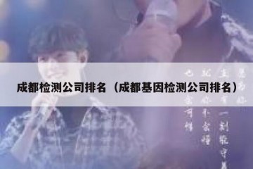 成都检测公司排名（成都基因检测公司排名）