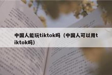 中国人能玩tiktok吗（中国人可以用tiktok吗）