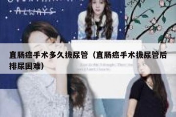 直肠癌手术多久拔尿管（直肠癌手术拔尿管后排尿困难）