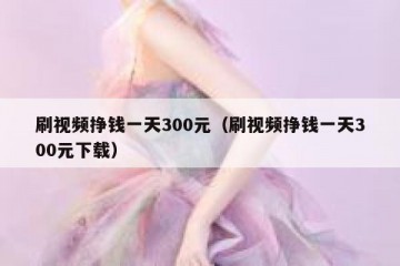刷视频挣钱一天300元（刷视频挣钱一天300元下载）