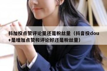 抖加投点赞评论量还是粉丝量（抖音投dou+是增加点赞和评论好还是粉丝量）