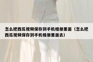 怎么把西瓜视频保存到手机相册里面（怎么把西瓜视频保存到手机相册里面去）