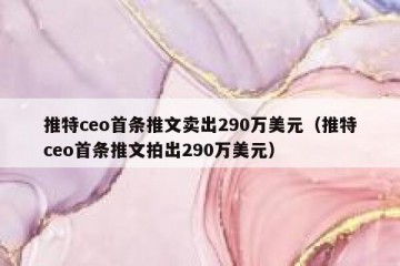 推特ceo首条推文卖出290万美元（推特ceo首条推文拍出290万美元）