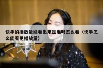 快手的播放量能看出来是谁吗怎么看（快手怎么能看见播放量）