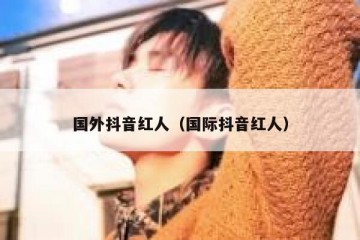 国外抖音红人（国际抖音红人）
