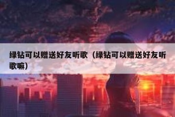 绿钻可以赠送好友听歌（绿钻可以赠送好友听歌嘛）