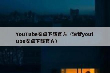 YouTube安卓下载官方（油管youtube安卓下载官方）