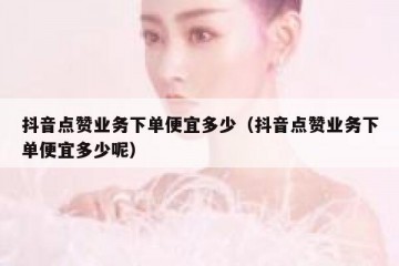 抖音点赞业务下单便宜多少（抖音点赞业务下单便宜多少呢）