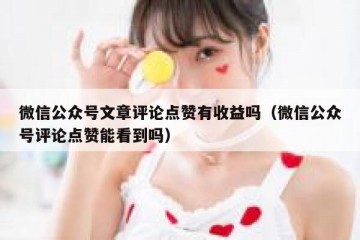 微信公众号文章评论点赞有收益吗（微信公众号评论点赞能看到吗）