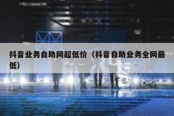 抖音业务自助网超低价（抖音自助业务全网最低）