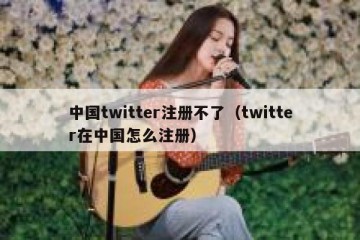 中国twitter注册不了（twitter在中国怎么注册）
