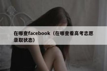 在哪查facebook（在哪查看高考志愿录取状态）