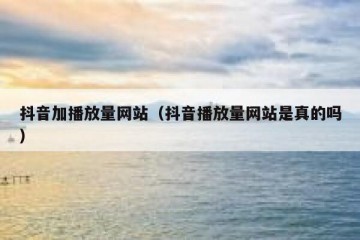 抖音加播放量网站（抖音播放量网站是真的吗）