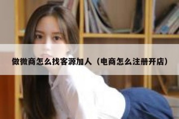 做微商怎么找客源加人（电商怎么注册开店）