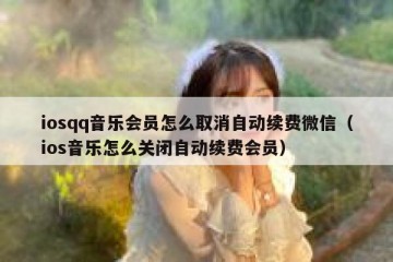 iosqq音乐会员怎么取消自动续费微信（ios音乐怎么关闭自动续费会员）