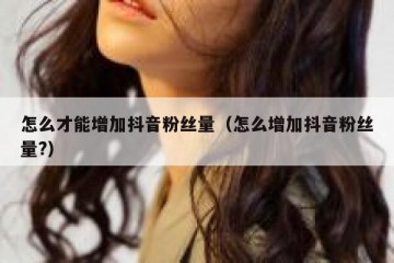怎么才能增加抖音粉丝量（怎么增加抖音粉丝量?）