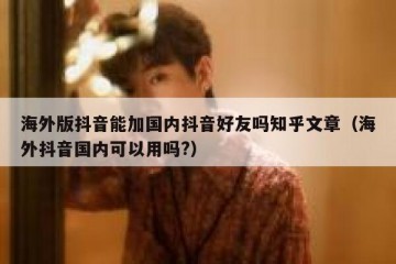 海外版抖音能加国内抖音好友吗知乎文章（海外抖音国内可以用吗?）