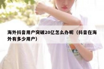 海外抖音用户突破20亿怎么办呢（抖音在海外有多少用户）